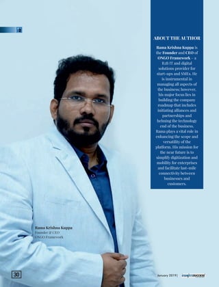 Rama Krishna Kuppa is
the Founder and CEO of
ONGO Framework – a
B2B IT and digital
solutions provider for
start-ups and SMEs. He
is instrumental in
managing all aspects of
the business; however,
his major focus lies in
building the company
roadmap that includes
initiating alliances and
partnerships and
helming the technology
end of the business.
Rama plays a vital role in
enhancing the scope and
versatility of the
platform. His mission for
the near future is to
simplify digitization and
mobility for enterprises
and facilitate last-mile
connectivity between
businesses and
customers.
ABOUT THE AUTHOR
Rama Krishna Kuppa
Founder & CEO
ONGO Framework
January 2019|30
 
