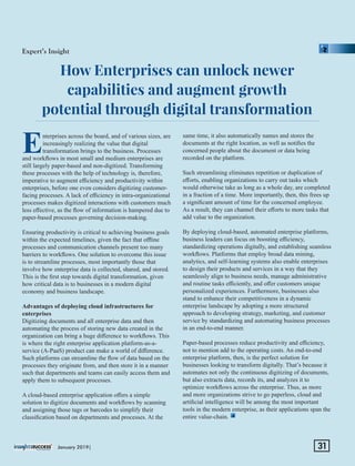 How Enterprises can unlock newer
capabilities and augment growth
potential through digital transformation
Enterprises across the board, and of various sizes, are
increasingly realizing the value that digital
transformation brings to the business. Processes
and workﬂows in most small and medium enterprises are
still largely paper-based and non-digitized. Transforming
these processes with the help of technology is, therefore,
imperative to augment eﬃciency and productivity within
enterprises, before one even considers digitizing customer-
facing processes. A lack of eﬃciency in intra-organizational
processes makes digitized interactions with customers much
less eﬀective, as the ﬂow of information is hampered due to
paper-based processes governing decision-making.
Ensuring productivity is critical to achieving business goals
within the expected timelines, given the fact that oﬄine
processes and communication channels present too many
barriers to workﬂows. One solution to overcome this issue
is to streamline processes, most importantly those that
involve how enterprise data is collected, shared, and stored.
This is the ﬁrst step towards digital transformation, given
how critical data is to businesses in a modern digital
economy and business landscape.
Advantages of deploying cloud infrastructures for
enterprises
Digitizing documents and all enterprise data and then
automating the process of storing new data created in the
organization can bring a huge diﬀerence to workﬂows. This
is where the right enterprise application platform-as-a-
service (A-PaaS) product can make a world of diﬀerence.
Such platforms can streamline the ﬂow of data based on the
processes they originate from, and then store it in a manner
such that departments and teams can easily access them and
apply them to subsequent processes.
A cloud-based enterprise application oﬀers a simple
solution to digitize documents and workﬂows by scanning
and assigning those tags or barcodes to simplify their
classiﬁcation based on departments and processes. At the
same time, it also automatically names and stores the
documents at the right location, as well as notiﬁes the
concerned people about the document or data being
recorded on the platform.
Such streamlining eliminates repetition or duplication of
eﬀorts, enabling organizations to carry out tasks which
would otherwise take as long as a whole day, are completed
in a fraction of a time. More importantly, then, this frees up
a signiﬁcant amount of time for the concerned employee.
As a result, they can channel their eﬀorts to more tasks that
add value to the organization.
By deploying cloud-based, automated enterprise platforms,
business leaders can focus on boosting eﬃciency,
standardizing operations digitally, and establishing seamless
workﬂows. Platforms that employ broad data mining,
analytics, and self-learning systems also enable enterprises
to design their products and services in a way that they
seamlessly align to business needs, manage administrative
and routine tasks eﬃciently, and oﬀer customers unique
personalized experiences. Furthermore, businesses also
stand to enhance their competitiveness in a dynamic
enterprise landscape by adopting a more structured
approach to developing strategy, marketing, and customer
service by standardizing and automating business processes
in an end-to-end manner.
Paper-based processes reduce productivity and eﬃciency,
not to mention add to the operating costs. An end-to-end
enterprise platform, then, is the perfect solution for
businesses looking to transform digitally. That’s because it
automates not only the continuous digitizing of documents,
but also extracts data, records its, and analyzes it to
optimize workﬂows across the enterprise. Thus, as more
and more organizations strive to go paperless, cloud and
artiﬁcial intelligence will be among the most important
tools in the modern enterprise, as their applications span the
entire value-chain.
Expert’s Insight
January 2019| 31
 