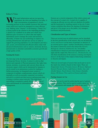 With rapid urbanization and an ever-growing
population, the cities are handling a lot today. A
high concentration of population is slowly
increasing pressure on the available resources like land and
water which now need to be managed in a more eﬃcient
way. Making cities “smarter” or developing a “Smart City”
is being touted as the solution to the impending problem.
A Smart City is deﬁned as an urban area which uses
diﬀerent types of sensors to collect data and supply
information used to manage the assets and resources
eﬃciently. A Smart city uses technology to improve its
existing infrastructure and add new service in order to
support the growing population. It is developed to provide a
safe, secure, environmental and eﬃcient urban center with
advanced infrastructures such as sensors, electronic devices,
and networks to stimulate sustainable economic growth and
a high quality of life.
Sensing the Issues
The ﬁrst step in the developmental concept of smart cities is
an . A sensor is a device thatIntegrated Sensor Systems
detects and responds to Physical parameters like light, heat,
motion, moisture, or pressure and converts them into an
electronic signal, which can be interpreted by humans or
can be stored in an autonomous system for reading or
further processing. An Integrated sensor system is
composed of multiple complementary sensors which are
internally as well as externally connected via wireless
network to a central unit that receives and processes data
creating a wireless sensor network. This multi-layer
networking is essential to satisfy the complex needs of
cities and demands for information necessary for smart
management.
Sensors are a crucial component of the whole system and
the concept of a smart city. A smart city is capable of
creating an eﬃcient services delivery platform for public
and the municipal by installing sensors in the city. It also
creates a platform that allows the sharing of information
and gives it for proper use to the public, city managers,
businesses and professionals.
Classiﬁcation and Types of Sensors
There are several ways in which sensors can be classiﬁed.
In the ﬁrst classiﬁcation of the sensors, they are divided into
Active and Passive on the basis of presence or absence of
an external power signal. Another classiﬁcation is based on
the means of detection used in the sensor like Electric,
Biological, Chemical, Radioactive etc. Yet another
classiﬁcation is based on conversion phenomenon i.e. the
input and the output like etc.Photoelectric, Thermoelectric,
The ﬁnal classiﬁcation of the sensors is Analog and Digital
Sensors on the basis of the output of data being continuous
or discrete and digital.
There are several types of sensors that can be put to use in
the smart city initiative based on their input. These are
Temperature Sensor, Proximity Sensor, IR Sensor (Infrared
Sensor) Pressure Sensor, Light Sensor, Smoke, Gas, and
Alcohol Sensor, Touch Sensor, Color Sensor, Humidity
Sensor, Tilt Sensor, Flow and Level Sensor and more.
Putting Sensors to Use
The sensors can be used for achieving the goal of optimal
use of resources. They can be used to control, detect issues,
make adjustments and manage the usage as per need. Here’s
Editor’s Voice
January 2019| 33
 