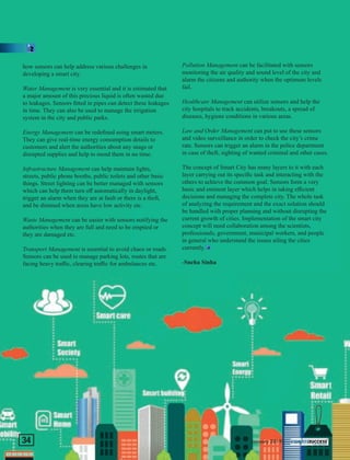 how sensors can help address various challenges in
developing a smart city.
Water Management is very essential and it is estimated that
a major amount of this precious liquid is often wasted due
to leakages. Sensors ﬁtted in pipes can detect these leakages
in time. They can also be used to manage the irrigation
system in the city and public parks.
Energy Management can be redeﬁned using smart meters.
They can give real-time energy consumption details to
customers and alert the authorities about any snags or
disrupted supplies and help to mend them in no time.
Infrastructure Management can help maintain lights,
streets, public phone booths, public toilets and other basic
things. Street lighting can be better managed with sensors
which can help them turn oﬀ automatically in daylight,
trigger an alarm when they are at fault or there is a theft,
and be dimmed when areas have low activity etc.
Waste Management can be easier with sensors notifying the
authorities when they are full and need to be emptied or
they are damaged etc.
Transport Management is essential to avoid chaos or roads.
Sensors can be used to manage parking lots, routes that are
facing heavy traﬃc, clearing traﬃc for ambulances etc.
Pollution Management can be facilitated with sensors
monitoring the air quality and sound level of the city and
alarm the citizens and authority when the optimum levels
fail.
Healthcare Management can utilize sensors and help the
city hospitals to track accidents, breakouts, a spread of
diseases, hygiene conditions in various areas.
Law and Order Management can put to use these sensors
and video surveillance in order to check the city’s crime
rate. Sensors can trigger an alarm in the police department
in case of theft, sighting of wanted criminal and other cases.
The concept of Smart City has many layers to it with each
layer carrying out its speciﬁc task and interacting with the
others to achieve the common goal. Sensors form a very
basic and eminent layer which helps in taking eﬃcient
decisions and managing the complete city. The whole task
of analyzing the requirement and the exact solution should
be handled with proper planning and without disrupting the
current growth of cities. Implementation of the smart city
concept will need collaboration among the scientists,
professionals, government, municipal workers, and people
in general who understand the issues ailing the cities
currently.
-Sneha Sinha
January 2019|34
 