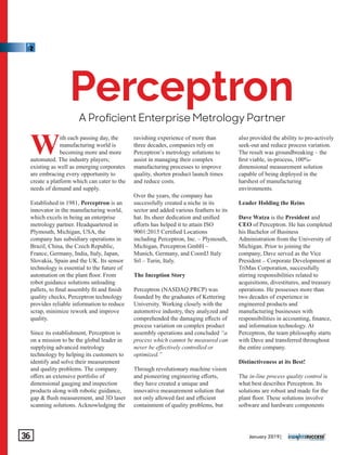 A Procient Enterprise Metrology Partner
Perceptron
With each passing day, the
manufacturing world is
becoming more and more
automated. The industry players;
existing as well as emerging corporates
are embracing every opportunity to
create a platform which can cater to the
needs of demand and supply.
Established in 1981, Perceptron is an
innovator in the manufacturing world,
which excels in being an enterprise
metrology partner. Headquartered in
Plymouth, Michigan, USA, the
company has subsidiary operations in
Brazil, China, the Czech Republic,
France, Germany, India, Italy, Japan,
Slovakia, Spain and the UK. Its sensor
technology is essential to the future of
automation on the plant ﬂoor. From
robot guidance solutions unloading
pallets, to ﬁnal assembly ﬁt and ﬁnish
quality checks, Perceptron technology
provides reliable information to reduce
scrap, minimize rework and improve
quality.
Since its establishment, Perceptron is
on a mission to be the global leader in
supplying advanced metrology
technology by helping its customers to
identify and solve their measurement
and quality problems. The company
oﬀers an extensive portfolio of
dimensional gauging and inspection
products along with robotic guidance,
gap & ﬂush measurement, and 3D laser
scanning solutions. Acknowledging the
ravishing experience of more than
three decades, companies rely on
Perceptron’s metrology solutions to
assist in managing their complex
manufacturing processes to improve
quality, shorten product launch times
and reduce costs.
Over the years, the company has
successfully created a niche in its
sector and added various feathers to its
hat. Its sheer dedication and uniﬁed
eﬀorts has helped it to attain ISO
9001:2015 Certiﬁed Locations
including Perceptron, Inc. – Plymouth,
Michigan, Perceptron GmbH –
Munich, Germany, and Coord3 Italy
Srl – Turin, Italy.
The Inception Story
Perceptron (NASDAQ:PRCP) was
founded by the graduates of Kettering
University. Working closely with the
automotive industry, they analyzed and
comprehended the damaging eﬀects of
process variation on complex product
assembly operations and concluded “a
process which cannot be measured can
never be eﬀectively controlled or
optimized.”
Through revolutionary machine vision
and pioneering engineering eﬀorts,
they have created a unique and
innovative measurement solution that
not only allowed fast and eﬃcient
containment of quality problems, but
also provided the ability to pro-actively
seek-out and reduce process variation.
The result was groundbreaking – the
ﬁrst viable, in-process, 100%-
dimensional measurement solution
capable of being deployed in the
harshest of manufacturing
environments.
Leader Holding the Reins
Dave Watza is the President and
CEO of Perceptron. He has completed
his Bachelor of Business
Administration from the University of
Michigan. Prior to joining the
company, Dave served as the Vice
President – Corporate Development at
TriMas Corporation, successfully
stirring responsibilities related to
acquisitions, divestitures, and treasury
operations. He possesses more than
two decades of experience in
engineered products and
manufacturing businesses with
responsibilities in accounting, ﬁnance,
and information technology. At
Perceptron, the team philosophy starts
with Dave and transferred throughout
the entire company.
Distinctiveness at its Best!
The in-line process quality control is
what best describes Perceptron. Its
solutions are robust and made for the
plant ﬂoor. These solutions involve
software and hardware components
January 2019|36
 