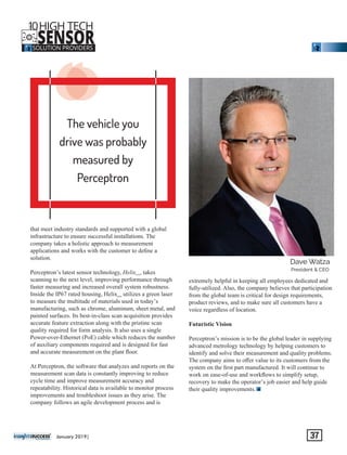 The vehicle you
drive was probably
measured by
Perceptron
‘‘‘that meet industry standards and supported with a global
infrastructure to ensure successful installations. The
company takes a holistic approach to measurement
applications and works with the customer to deﬁne a
solution.
Perceptron’s latest sensor technology, Helix , takesevo
scanning to the next level, improving performance through
faster measuring and increased overall system robustness.
Inside the IP67 rated housing, Helix utilizes a green laserevo
to measure the multitude of materials used in today’s
manufacturing, such as chrome, aluminum, sheet metal, and
painted surfaces. Its best-in-class scan acquisition provides
accurate feature extraction along with the pristine scan
quality required for form analysis. It also uses a single
Power-over-Ethernet (PoE) cable which reduces the number
of auxiliary components required and is designed for fast
and accurate measurement on the plant ﬂoor.
At Perceptron, the software that analyzes and reports on the
measurement scan data is constantly improving to reduce
cycle time and improve measurement accuracy and
repeatability. Historical data is available to monitor process
improvements and troubleshoot issues as they arise. The
company follows an agile development process and is
extremely helpful in keeping all employees dedicated and
fully-utilized. Also, the company believes that participation
from the global team is critical for design requirements,
product reviews, and to make sure all customers have a
voice regardless of location.
Futuristic Vision
Perceptron’s mission is to be the global leader in supplying
advanced metrology technology by helping customers to
identify and solve their measurement and quality problems.
The company aims to oﬀer value to its customers from the
system on the ﬁrst part manufactured. It will continue to
work on ease-of-use and workﬂows to simplify setup,
recovery to make the operator’s job easier and help guide
their quality improvements.
‘‘‘‘‘‘‘‘‘‘‘‘
Dave Watza
President & CEO
January 2019| 37
10HIGH TECH
SENSORSOLUTION PROVIDERS
THE
 