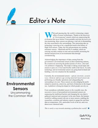 Rahul Niraj
Rahul Niraj
Editor’s Note
Environmental
Sensors
Uncommoning
the Common Wall
With each passing day, the world is witnessing a major
inﬂux of sensor technologies. Thanks to the discovery
of ‘Environmental’sensors which are empowering the
civilization like never before! From portable real-time devices to in-
situ monitoring, these sensors are playing a vital role in dismantling
the risks associated to the surroundings. This interesting take on
technology is proving to be a signiﬁcant trend in the history of
High-Tech sensors. Today, the tech advancements are creating
miniature sensors – Bluetooth and Wi-Fi-enabled, which are
carrying out daily routines at ease and successfully increasing the
amount and precision of environmental data through
crowdsourcing.
Acknowledging the importance of data coming from the
government’s environmental sensors at their monitoring stations,
the scientist are assessing the perfect picture of where, when and
why pollution is happening. This helps in taking crucial steps and
ensures to pass on a Clean and Healthy earth to the Gen Z. As such,
technology and environmental sensors are going hand-in-hand and
building a win-win situation for the mankind.
Currently, the environmental sensors – optical, electronic, acoustic
wave, chemical, and new-age sensing materials based sensors are
performing eco-friendly operations and safeguarding the
surrounding to its core. These sensors are also dodging the perils
related to sensitivity, selectivity, and limit of detection in the longer
run. A platform is being developed on which people can rely on.
From smartphone embedded sensors to the wearable ones, the
successive waves of personalized environmental sensors are
surpassing the traditional barriers and changing the way data is
gathered, analyzed and consumed. In the near future, the humans
would be walking around with one or more sensors, enabling the
researchers, scientists and industry experts to gauge the real-time
data on temperature, NO , particulate levels in the air, and even2
detect toxic chemical leaks.
This is surely a way towards attaining a pollution-free world!!
 