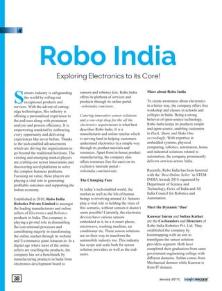 Exploring Electronics to its Core!
Robo India
S
ensors industry is safeguarding
the world by rolling-out
exceptional products and
services. With the advent of cutting-
edge technologies, this industry is
oﬀering a personalized experience to
the end-user along with prominent
analysis and process eﬃciency. It is
empowering mankind by embracing
every opportunity and delivering
experiences like never before. Thanks
to the tech-enabled advancements
which are driving the organizations to
go beyond the traditional horizons. The
existing and emerging market players
are crafting-out newer innovations and
discovering novel platforms to solve
the complex business problems.
Focusing on value, these players are
playing a vital role in generating
proﬁtable outcomes and supporting the
Indian economy.
Established in 2010, Robo India
Robotics Private Limited is amongst
the leading manufacturers and online
sellers of Electronics and Robotics
products in India. The company is
playing a pivotal role in dismantling
the conventional processes and
contributing majorly in transforming
the online market through its website
and E-commerce giant Amazon.in. In a
digital age where most of the online
sellers are reselling the products, the
company has set a benchmark by
manufacturing products in India from
electronics development board to
sensors and robotics kits. Robo India
oﬀers its plethora of services and
products through its online portal
–roboindia.com/store.
Catering innovative sensor solutions
and a one-stop shop for the all the
electronics requirements is what best
describes Robo India. It is a
manufacturer and online retailer which
is striving hard in helping customers
understand electronics in a simple way
through its product tutorials and
resources. Apart from in-house product
manufacturing, the company also
oﬀers resources free for users on its
exclusive tutorials portal -
roboindia.com/tutorials.
The Changing Face
In today’s tech-enabled world, the
market as well as the life of human
beings is revolving around AI. Sensors
play a vital role in holding the reins of
this scenario, without sensors it doesn’t
seem possible! Currently, the electronic
devices have various sensors
embedded in it, be a it smart phone,
microwave, washing machine, air
conditioner etc. These sensor solutions
are on their way to transform the
automobile industry too. This industry
has scope and scale both for sensor
solution providers as well as the end-
users.
More about Robo India
To create awareness about electronics
in a better way, the company oﬀers free
workshop and classes in schools and
colleges in India. Being a strong
believer of open-source technology,
Robo India keeps its products simple
and open-source, enabling customers
to Hack, Share and Make One
accordingly. With expertise in
embedded systems, physical
computing, robotics, automation, home
and industrial solutions related to
automation, the company prominently
delivers services across India.
Recently, Robo India has been honored
with the ‘Best Online Seller’ in STEM
INDIAAwards 2018 organized by
Department of Science and
Technology, Govt. of India and All
India Council for Robotics and
Automation.
Meet the Dynamic ‘Duo’
Kunwar Imran and Sultan Kathat
are the Co-founders and Directors of
Robo India Robotics Pvt. Ltd. They
established the company by
bootstrapping with an aim to
transﬁgure the sensor solution
providers segment. Both have
completed their graduation from same
government engineering college with
diﬀerent domains. Sultan comes from
Mechanical domain while Kunwar is
from IT domain.
January 2019|38
 