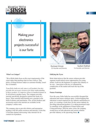 Making your
electronics
projects successful
is our forte
‘‘‘
What’s so Unique?
“We at Robo India focus on the exact requirements of the
client rather than pushing what we have with us. That
policy of doing business makes us customer-friendly,”assert
the co-founders.
Team Robo India not only aims to sell products but also
provides the necessary resources for better understanding
of those products. It comprises about six hundred sensors in
its all-inclusive product menu. The company provides
tutorials speciﬁcally designed to quench the needs of a
buyer. These tutorials help learning new concepts in the
ﬁeld of robotics and automation. Also, all the products and
accessories used in the tutorials are available on the
company’s online store.
The company aims to provide robotics and automation
products with full online resources and tutorials. It also has
a YouTube channel showcasing video tutorials for its
curated set of products.
Edifying the Tyros
Robo India believes that the sensor solution provider
segment would unlock newer opportunities for young
minds. It advices the beginners to explore this industry to
its core – innovation is the key to withstand the
complexities of the market and reach the top of the
pyramid.
Future Footsteps
Over the years, Robo India has successfully disrupted the
education and sensor solutions space. Acknowledging that
education is much required for any industry and business to
grow, it is creating a work-force for the sensor industry by
providing educational products. It is taking prominent steps
to contribute in the upliftment of Smart homes and
Connected homes. With the same vision, the company
would focus on both education and sensors solution
provider industry in the upcoming future.
‘‘‘‘‘‘‘‘‘‘‘‘
Sultan Kathat
Co-founder and Director
Kunwar Imran
Co-founder and Director
January 2019| 39
10HIGH TECH
SENSORSOLUTION PROVIDERS
THE
 