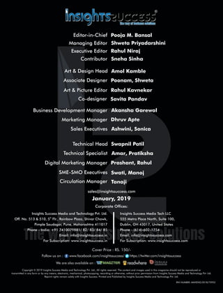 SME-SMO Executives Swati, Manoj
Circulation Manager Tanaji
Digital Marketing Manager Prashant, Rahul
Technical Specialist Amar, Pratiksha
Business Development Manager Akansha Garewal
Co-designer Savita Pandav
Marketing Manager Dhruv Apte
Art & Picture Editor Rahul Kavnekar
Art & Design Head Amol Kamble
Associate Designer Poonam, Shweta
Copyright © 2019 Insights Success Media and Technology Pvt. Ltd., All rights reserved. The content and images used in this magazine should not be reproduced or
transmitted in any form or by any means, electronic, mechanical, photocopying, recording or otherwise, without prior permission from Insights Success Media and Technology Pvt. Ltd.
Reprint rights remain solely with Insights Success. Printed and Published by Insights Success Media and Technology Pvt. Ltd.
Corporate Ofces:
Insights Success Media Tech LLC
555 Metro Place North, Suite 100,
Dublin, OH 43017, United States
Phone - (614)-602-1754
Email: info@insightssuccess.com
For Subscription: www.insightssuccess.com
Insights Success Media and Technology Pvt. Ltd.
th
Off. No. 513 & 510, 5 Flr., Rainbow Plaza, Shivar Chowk,
Pimple Saudagar, Pune, Maharashtra 411017
Phone - India: +91 7410079881/ 82/ 83/ 84/ 85
Email: info@insightssuccess.in
For Subscription: www.insightssuccess.in
sales@insightssuccess.com
January, 2019
Follow us on : www.facebook.com/insightssuccess/ollow us on : www https://twitter.com/insightssuccess
Cover Price : RS. 150/-
Editor-in-Chief Pooja M. Bansal
Managing Editor Shweta Priyadarshini
Executive Editor Rahul Niraj
Contributor Sneha Sinha
We are also available on :
RNI NUMBER: MAHENG/2018/75953
Sales Executives Ashwini, Sonica
Technical Head Swapnil Patil
 