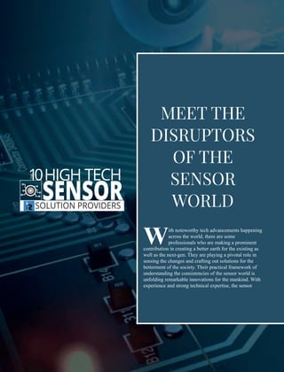 ith noteworthy tech advancements happening
Wacross the world, there are some
professionals who are making a prominent
contribution in creating a better earth for the existing as
well as the next-gen. They are playing a pivotal role in
sensing the changes and crafting out solutions for the
betterment of the society. Their practical framework of
understanding the consistencies of the sensor world is
unfolding remarkable innovations for the mankind. With
experience and strong technical expertise, the sensor
MEET THE
DISRUPTORS
OF THE
SENSOR
WORLD
10HIGH TECH
SENSORSOLUTION PROVIDERS
THE
 