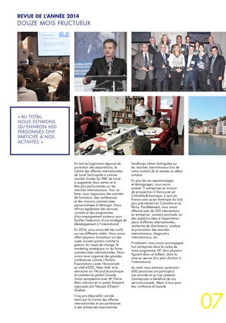 07
« AU TOTAL,
NOUS ESTIMONS
QU’ENVIRON 600
PERSONNES ONT
PARTICIPÉ À NOS
ACTIVITÉS. »
REVUE DE L’ANNÉE 2014
DOUZE MOIS FRUCTUEUX
En tant qu’organisme régional de
promotion des exportations, le
Centre des affaires internationales
de Laval Technopole a comme
mandat d’aider les PME de Laval
à augmenter leurs ventes et à
être plus performantes sur les
marchés internationaux. Pour ce
faire, nous organisons des activités
de formation, des conférences
et des missions commerciales
personnalisées à l’étranger. Nous
offrons également des services-
conseils et des programmes
d’accompagnement soutenus pour
faciliter l’exécution d’une stratégie de
développement à l’international.
En 2014, nous avons été très actifs
sur ces différents volets. Nous avons
offert plusieurs formations sur des
sujets souvent pointus comme la
gestion du risque de change, le
marketing stratégique ou les foires
commerciales internationales. Nous
avons aussi organisé des grandes
conférences comme « Parlons
Exportations » avec l’économiste
en chef d’EDC, Peter Hall, et le
séminaire sur l’Accord économique
et commercial global Canada
Union européenne avec Me
Pierre-
Marc Johnson et un panel d’experts
regroupés par l’équipe d’Export
Québec.
Cinq prix MercadOr ont été
remis par le Centre des affaires
internationales et ses partenaires
à des entreprises exportatrices
lavalloises s’étant distinguées sur
les marchés internationaux lors de
notre cocktail de la rentrée au début
octobre.
En plus de ces apprentissages
et témoignages, nous avons
amené 11 entreprises en mission
de prospection à Vancouver en
Colombie-Britannique, à Lyon en
France ainsi qu’en Amérique du Sud,
plus précisément en Colombie et au
Pérou. Parallèlement, nous avons
effectué près de 200 interventions
en entreprise : soutiens ponctuels sur
des questions liées à l’exportation,
plans d’affaires internationales,
recherche de distributeurs, analyse
et priorisation des marchés
internationaux, diagnostics
internationaux, etc.
Finalement, nous avons accompagné
huit entreprises dans le cadre de
notre programme VIP, dont plusieurs
figurent dans ce bulletin, dans la
mise en œuvre d’un plan d’action à
l’international.
Au total, nous estimons qu’environ
600 personnes ont participé à
nos activités et qu’une centaine
d’entreprises a bénéficié de nos
services-conseils. Merci à tous pour
leur confiance et loyauté.
 