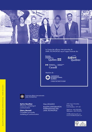 Le Centre des affaires internationales de
LAVAL TECHNOPOLE reçoit l’appui financier de :
Membre de :
Sylvie Gauthier
Directrice, marketing et
communication
Claire Monteil
Conseillère principale,
marketing et communication
Hiver 2014-2015
BULLETIN D’INFORMATION
INTERNATIONALE PAR :
LAVAL TECHNOPOLE
1555, boul. Chomedey
Bureau 100
Laval ( Québec ) H7V 3Z1
Téléphone : 450 978-5959
Télécopieur : 450 978-5970
info@lavaltechnopole.com
wwww.lavaltechnopole.com
BULLETIND’INFORMATIONINTERNATIONALE-HIVER2014-2015
 