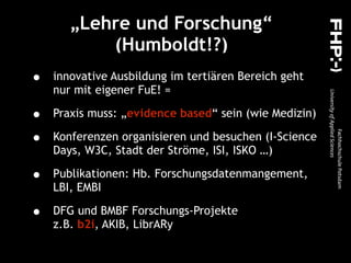 „Lehre und Forschung“
(Humboldt!?)
• innovative Ausbildung im tertiären Bereich geht
nur mit eigener FuE! =
• Praxis muss: „evidence based“ sein (wie Medizin)
• Konferenzen organisieren und besuchen (I-Science
Days, W3C, Stadt der Ströme, ISI, ISKO …)
• Publikationen: Hb. Forschungsdatenmangement,
LBI, EMBI
• DFG und BMBF Forschungs-Projekte  
z.B. b2i, AKIB, LibrARy
 