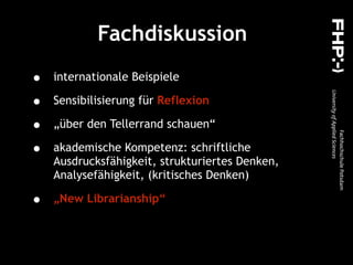 Fachdiskussion
• internationale Beispiele
• Sensibilisierung für Reflexion
• „über den Tellerrand schauen“
• akademische Kompetenz: schriftliche
Ausdrucksfähigkeit, strukturiertes Denken,
Analysefähigkeit, (kritisches Denken)
• „New Librarianship“
 