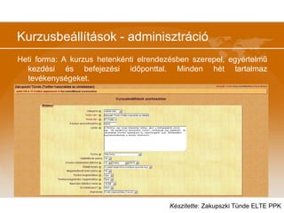 Kurzusbeállítások - adminisztráció
Heti forma: A kurzus hetenkénti elrendezésben szerepel, egyértelmű
kezdési és befejezési időponttal. Minden hét tartalmaz
tevékenységeket.
Készítette: Zakupszki Tünde ELTE PPK
 