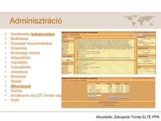 Adminisztráció
• Szerkesztés bekapcsolása
• Beállítások
• Szerepek hozzárendelése
• Csoportok
• Biztonsági mentés
• Helyreállítás
• Importálás
• Visszaállítás
• Jelentések
• Kérdések
• Skálák
• Állományok
• Pontok
• Kiiratkozom a(z) ZT (Twitter alapismeret) -ról
• Profil
Készítette: Zakupszki Tünde ELTE PPK
 