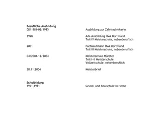 Berufliche Ausbildung
08/1981-02/1985         Ausbildung zur Zahntechnikerin

1998                    Ada Ausbildung Hwk Dortmund
                        Teil IV Meisterschule, nebenberuflich

2001                    Fachkaufmann Hwk Dortmund
                        Teil III Meisterschule, nebenberuflich

04/2004-12/2004         Meisterschule Münster
                        Teil I+II Meisterschule
                        Vollzeitschule, nebenberuflich

30.11.2004              Meisterbrief



Schulbildung
1971-1981               Grund- und Realschule in Herne
 