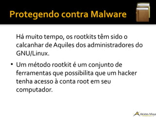 Protegendo contra Malware
Há muito tempo, os rootkits têm sido o
calcanhar de Aquiles dos administradores do
GNU/Linux.
●
Um método rootkit é um conjunto de
ferramentas que possibilita que um hacker
tenha acesso à conta root em seu
computador.
 