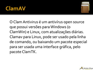 ClamAV
O Clam Antivirus é um antivírus open source
que possui versões paraWindows (o
ClamWin) e Linux, com atualizações diárias.
Clamav para Linux, pode ser usado pela linha
de comando, ou baixando um pacote especial
para ser usada uma interface gráfica, pelo
pacote ClamTK.
 