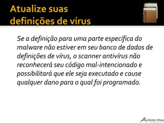 Atualize suas
definições de vírus
Se a definição para uma parte específica do
malware não estiver em seu banco de dados de
definições de vírus, o scanner antivírus não
reconhecerá seu código mal-intencionado e
possibilitará que ele seja executado e cause
qualquer dano para o qual foi programado.
 