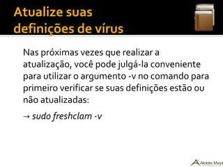Atualize suas
definições de vírus
Nas próximas vezes que realizar a
atualização, você pode julgá-la conveniente
para utilizar o argumento -v no comando para
primeiro verificar se suas definições estão ou
não atualizadas:
→ sudo freshclam -v
 