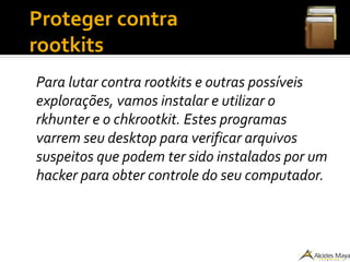 ●
Proteger contra
rootkits
Para lutar contra rootkits e outras possíveis
explorações, vamos instalar e utilizar o
rkhunter e o chkrootkit. Estes programas
varrem seu desktop para verificar arquivos
suspeitos que podem ter sido instalados por um
hacker para obter controle do seu computador.
 