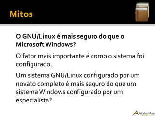 Mitos
O GNU/Linux é mais seguro do que o
Microsoft Windows?
O fator mais importante é como o sistema foi
configurado.
Um sistema GNU/Linux configurado por um
novato completo é mais seguro do que um
sistemaWindows configurado por um
especialista?
 