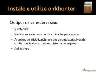 ●
Instale e utilize o rkhunter
Os tipos de varreduras são:
– Diretórios
– Portas que são comumente utilizadas para acesso.
– Arquivos de inicialização, grupos e contas, arquivos de
configuração do sistema e o sistema de arquivos
– Aplicativos
 