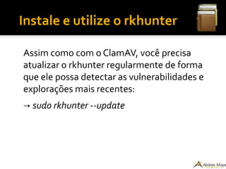 ●
Instale e utilize o rkhunter
Assim como com o ClamAV, você precisa
atualizar o rkhunter regularmente de forma
que ele possa detectar as vulnerabilidades e
explorações mais recentes:
→ sudo rkhunter --update
 