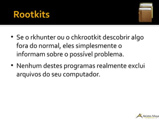 ●
Rootkits
●
Se o rkhunter ou o chkrootkit descobrir algo
fora do normal, eles simplesmente o
informam sobre o possível problema.
●
Nenhum destes programas realmente exclui
arquivos do seu computador.
 