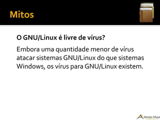 Mitos
O GNU/Linux é livre de vírus?
Embora uma quantidade menor de vírus
atacar sistemas GNU/Linux do que sistemas
Windows, os vírus para GNU/Linux existem.
 