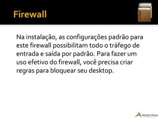 ●
Firewall
Na instalação, as configurações padrão para
este firewall possibilitam todo o tráfego de
entrada e saída por padrão. Para fazer um
uso efetivo do firewall, você precisa criar
regras para bloquear seu desktop.
 