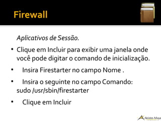 ●
Firewall
Aplicativos de Sessão.
●
Clique em Incluir para exibir uma janela onde
você pode digitar o comando de inicialização.
●
Insira Firestarter no campo Nome .
●
Insira o seguinte no campo Comando:
sudo /usr/sbin/firestarter
●
Clique em Incluir
 