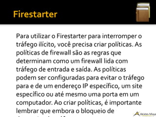 ●
Firestarter
Para utilizar o Firestarter para interromper o
tráfego ilícito, você precisa criar políticas. As
políticas de firewall são as regras que
determinam como um firewall lida com
tráfego de entrada e saída. As políticas
podem ser configuradas para evitar o tráfego
para e de um endereço IP específico, um site
específico ou até mesmo uma porta em um
computador. Ao criar políticas, é importante
lembrar que embora o bloqueio de
 