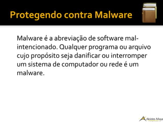 Protegendo contra Malware
Malware é a abreviação de software mal-
intencionado. Qualquer programa ou arquivo
cujo propósito seja danificar ou interromper
um sistema de computador ou rede é um
malware.
 