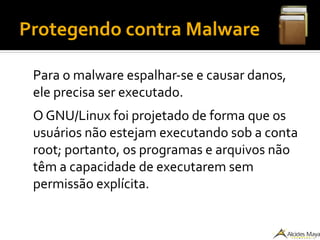Protegendo contra Malware
Para o malware espalhar-se e causar danos,
ele precisa ser executado.
O GNU/Linux foi projetado de forma que os
usuários não estejam executando sob a conta
root; portanto, os programas e arquivos não
têm a capacidade de executarem sem
permissão explícita.
 