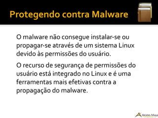 Protegendo contra Malware
O malware não consegue instalar-se ou
propagar-se através de um sistema Linux
devido às permissões do usuário.
O recurso de segurança de permissões do
usuário está integrado no Linux e é uma
ferramentas mais efetivas contra a
propagação do malware.
 