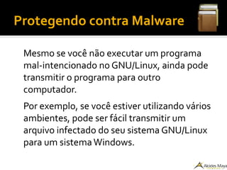 Protegendo contra Malware
Mesmo se você não executar um programa
mal-intencionado no GNU/Linux, ainda pode
transmitir o programa para outro
computador.
Por exemplo, se você estiver utilizando vários
ambientes, pode ser fácil transmitir um
arquivo infectado do seu sistema GNU/Linux
para um sistemaWindows.
 