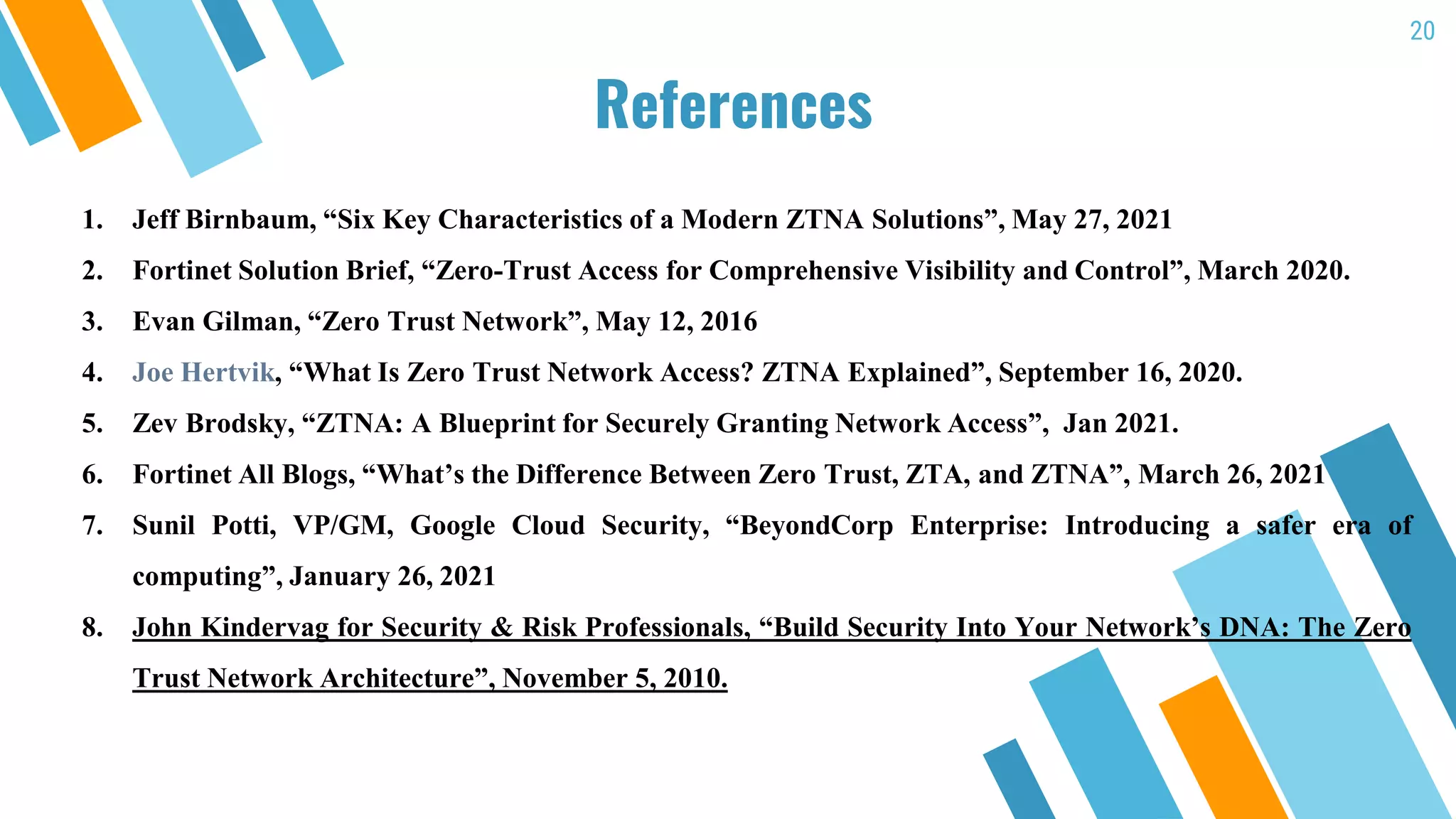 20
References
1. Jeff Birnbaum, “Six Key Characteristics of a Modern ZTNA Solutions”, May 27, 2021
2. Fortinet Solution Brief, “Zero-Trust Access for Comprehensive Visibility and Control”, March 2020.
3. Evan Gilman, “Zero Trust Network”, May 12, 2016
4. Joe Hertvik, “What Is Zero Trust Network Access? ZTNA Explained”, September 16, 2020.
5. Zev Brodsky, “ZTNA: A Blueprint for Securely Granting Network Access”, Jan 2021.
6. Fortinet All Blogs, “What’s the Difference Between Zero Trust, ZTA, and ZTNA”, March 26, 2021
7. Sunil Potti, VP/GM, Google Cloud Security, “BeyondCorp Enterprise: Introducing a safer era of
computing”, January 26, 2021
8. John Kindervag for Security & Risk Professionals, “Build Security Into Your Network’s DNA: The Zero
Trust Network Architecture”, November 5, 2010.
 