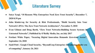 Literature Survey
12
● Satya Tyagi, “10 Reasons Why Enterprises Need Zero Trust Security”, December 7,
2020 8:39 pm
● John Kindervag for Security & Risk Professionals, “Build Security Into Your
Network’s DNA: The Zero Trust Network Architecture”, November 5, 2010
● Evan Gilman and Doug Barth, “Zero Trust Networks-Building Secure Systems in
Untrusted Networks”, Published by O’Reilly Media, Inc. on July 2017
● Fortinet White Paper, “Securing Digital Innovation Demands Zero-trust Access”,
September 24, 2020
● Sunil Potti - Google Cloud Security, “BeyondCorp Enterprise: Introducing a safer era
of computing”, January 26, 2021
 