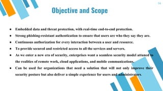 Objective and Scope
14
● Embedded data and threat protection, with real-time end-to-end protection.
● Strong phishing-resistant authentication to ensure that users are who they say they are.
● Continuous authorization for every interaction between a user and resource.
● To provide secured and restricted access to all the services and servers.
● As we enter a new era of security, enterprises want a seamless security model attuned to
the realities of remote work, cloud applications, and mobile communications.
● Can be used for organizations that need a solution that will not only improve their
security posture but also deliver a simple experience for users and administrators.
 