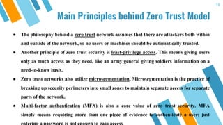 Main Principles behind Zero Trust Model
16
● The philosophy behind a zero trust network assumes that there are attackers both within
and outside of the network, so no users or machines should be automatically trusted.
● Another principle of zero trust security is least-privilege access. This means giving users
only as much access as they need, like an army general giving soldiers information on a
need-to-know basis.
● Zero trust networks also utilize microsegmentation. Microsegmentation is the practice of
breaking up security perimeters into small zones to maintain separate access for separate
parts of the network.
● Multi-factor authentication (MFA) is also a core value of zero trust security. MFA
simply means requiring more than one piece of evidence to authenticate a user; just
 