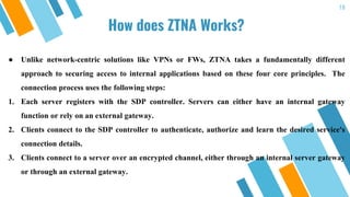 18
How does ZTNA Works?
● Unlike network-centric solutions like VPNs or FWs, ZTNA takes a fundamentally different
approach to securing access to internal applications based on these four core principles. The
connection process uses the following steps:
1. Each server registers with the SDP controller. Servers can either have an internal gateway
function or rely on an external gateway.
2. Clients connect to the SDP controller to authenticate, authorize and learn the desired service's
connection details.
3. Clients connect to a server over an encrypted channel, either through an internal server gateway
or through an external gateway.
 