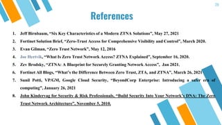 20
References
1. Jeff Birnbaum, “Six Key Characteristics of a Modern ZTNA Solutions”, May 27, 2021
2. Fortinet Solution Brief, “Zero-Trust Access for Comprehensive Visibility and Control”, March 2020.
3. Evan Gilman, “Zero Trust Network”, May 12, 2016
4. Joe Hertvik, “What Is Zero Trust Network Access? ZTNA Explained”, September 16, 2020.
5. Zev Brodsky, “ZTNA: A Blueprint for Securely Granting Network Access”, Jan 2021.
6. Fortinet All Blogs, “What’s the Difference Between Zero Trust, ZTA, and ZTNA”, March 26, 2021
7. Sunil Potti, VP/GM, Google Cloud Security, “BeyondCorp Enterprise: Introducing a safer era of
computing”, January 26, 2021
8. John Kindervag for Security & Risk Professionals, “Build Security Into Your Network’s DNA: The Zero
Trust Network Architecture”, November 5, 2010.
 