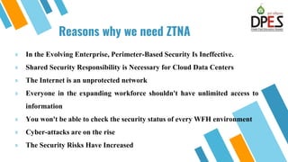 Reasons why we need ZTNA
» In the Evolving Enterprise, Perimeter-Based Security Is Ineffective.
» Shared Security Responsibility is Necessary for Cloud Data Centers
» The Internet is an unprotected network
» Everyone in the expanding workforce shouldn't have unlimited access to
information
» You won't be able to check the security status of every WFH environment
» Cyber-attacks are on the rise
» The Security Risks Have Increased
6
 