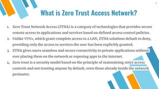 1. Zero Trust Network Access (ZTNA) is a category of technologies that provides secure
remote access to applications and services based on defined access control policies.
2. Unlike VPNs, which grant complete access to a LAN, ZTNA solutions default to deny,
providing only the access to services the user has been explicitly granted.
3. ZTNA gives users seamless and secure connectivity to private applications without
ever placing them on the network or exposing apps to the internet.
4. Zero trust is a security model based on the principle of maintaining strict access
controls and not trusting anyone by default, even those already inside the network
perimeter.
What is Zero Trust Access Network?
9
 