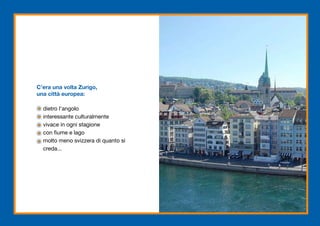 C’era una volta Zurigo,
una città europea:

  dietro l’angolo
  interessante culturalmente
  vivace in ogni stagione
  con fiume e lago
  molto meno svizzera di quanto si
  creda...
 