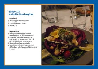 Zurigo 2.0:
la ricetta di un blogtour
Ingredienti
  4-6 blogger italiani curiosi
  Una città viva e vitale
  Il web2.0


Preparazione
 Amalgamare i blogger tra loro
 aggiungendo gli aromi della città.
 Infornare i blogger nella città e
 mantenere in temperatura per 1-2
 giorni girandoli di tanto in tanto.
 Servire la portata principale.
 Lasciare che briciole e profumi si
 diffondano oltre la cucina liberamente
 in rete.
 