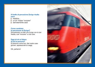 A livello di percezione Zurigo risulta
però:
   freddina...
   un po’ troppo “svizzera”
   dannatamente cara!


Come cambiare
la percezione di Zurigo?
Dimostrando coi fatti che Zurigo non è così
fredda, così “svizzera” e così cara.


Oggi di chi si fidano
di più le persone?
Di persone come loro. Nel nostro caso
giovani, appassionati di viaggi.

OK, partiamo!
 