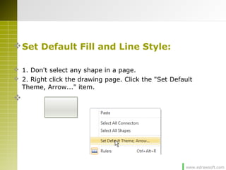 www.edrawsoft.com
Set Default Fill and Line Style:
 1. Don't select any shape in a page.
 2. Right click the drawing page. Click the "Set Default
Theme, Arrow..." item.

 