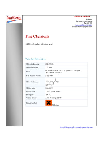 SwastiChemEx
Address:
Bangalore, Karnataka,
Zip:560100
www.swastichemex.com
Swasti.chemex@gmail.com
https://sites.google.com/site/swastichemex
/products
Fine Chemicals
5-Chloro-6-hydroxynicotinic Acid
Technical Information
Molecular Formula C6H3ClNO3
Molecular Weight 172.5465
InChI
InChI=1/C6H4ClNO3/c7-4-1-3(6(10)11)2-8-5(4)9/h1-
2H,(H,8,9)(H,10,11)/p-1
CAS Registry Number 54127-63-8
Molecular Structure
Melting point 284-286℃
Boiling point 334.6°C at 760 mmHg
Flash point 156.1°C
Vapour Pressur 2.42E-05mmHg at 25°C
Hazard Symbols
Xi:Irritant;
 