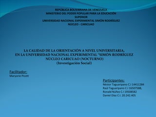 REPÚBLICA BOLIVARIANA DE VENEZUELA MINISTERIO DEL PODER POPULAR PARA LA EDUCACIÓN SUPERIOR UNIVERSIDAD NACIONAL EXPERIMENTAL SIMÓN RODRÍGUEZ NÚCLEO - CARICUAO LA CALIDAD DE LA ORIENTACIÓN A NIVEL UNIVERSITARIA, EN LA UNIVERSIDAD NACIONAL EXPERIMENTAL “SIMÓN RODRÍGUEZ NÚCLEO CARICUAO (NOCTURNO) (Investigación Social) Participantes: Néstor Taguaripano C.I 14411284 Raúl Taguaripano C.I 16507588,  Ronald Núñez C.I 19508582 Daniel Díaz C.I. 20.242.405 Facilitador:  Maryorie Picott 