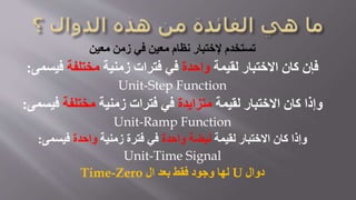 ‫معين‬ ‫زمن‬ ‫في‬ ‫معين‬ ‫نظام‬ ‫إلختبار‬ ‫تستخدم‬
‫لقيمة‬ ‫االختبار‬ ‫كان‬ ‫فإن‬‫واحدة‬‫زمنية‬ ‫فترات‬ ‫في‬‫مختلفة‬‫فيسمى‬:
Unit-Step Function
‫لقيمة‬ ‫االختبار‬ ‫كان‬ ‫وإذا‬‫متزايدة‬‫زمنية‬ ‫فترات‬ ‫في‬‫مختلفة‬‫فيسم‬‫ى‬:
Unit-Ramp Function
‫لقيمة‬ ‫االختبار‬ ‫كان‬ ‫وإذا‬‫واحدة‬ ‫نبضة‬‫زمنية‬ ‫فترة‬ ‫في‬‫واحدة‬‫فيسمى‬:
Unit-Time Signal
‫دوال‬U‫ال‬ ‫بعد‬ ‫فقط‬ ‫وجود‬ ‫لها‬Time-Zero
 